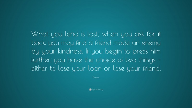 Plautus Quote: “What you lend is lost; when you ask for it back, you may find a friend made an enemy by your kindness. If you begin to press him further, you have the choice of two things – either to lose your loan or lose your friend.”