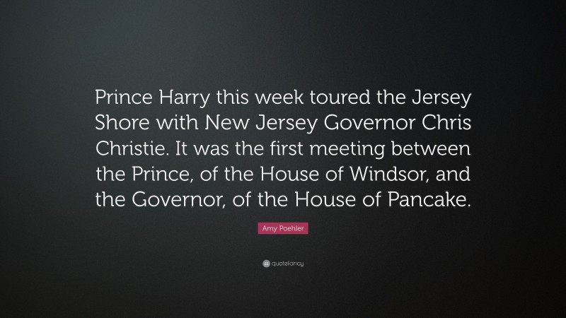 Amy Poehler Quote: “Prince Harry this week toured the Jersey Shore with New Jersey Governor Chris Christie. It was the first meeting between the Prince, of the House of Windsor, and the Governor, of the House of Pancake.”