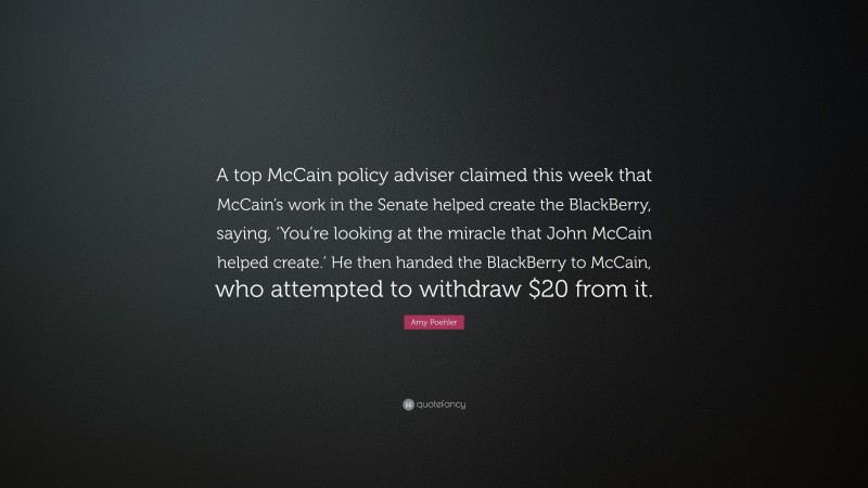 Amy Poehler Quote: “A top McCain policy adviser claimed this week that McCain’s work in the Senate helped create the BlackBerry, saying, ‘You’re looking at the miracle that John McCain helped create.’ He then handed the BlackBerry to McCain, who attempted to withdraw $20 from it.”