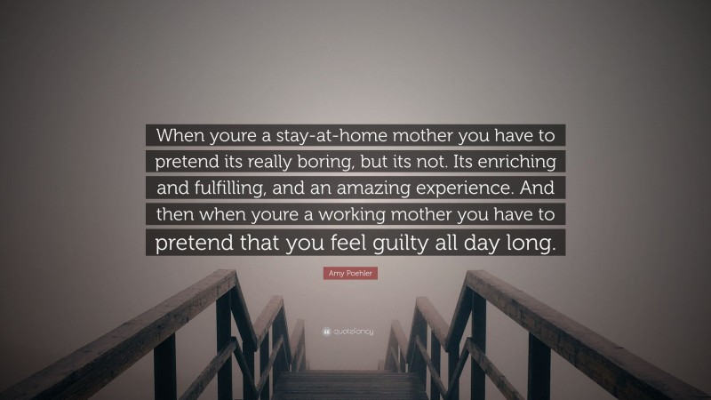 Amy Poehler Quote: “When youre a stay-at-home mother you have to pretend its really boring, but its not. Its enriching and fulfilling, and an amazing experience. And then when youre a working mother you have to pretend that you feel guilty all day long.”