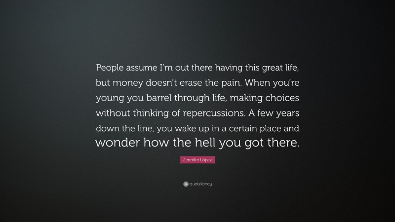 Jennifer López Quote: “People assume I’m out there having this great life, but money doesn’t erase the pain. When you’re young you barrel through life, making choices without thinking of repercussions. A few years down the line, you wake up in a certain place and wonder how the hell you got there.”