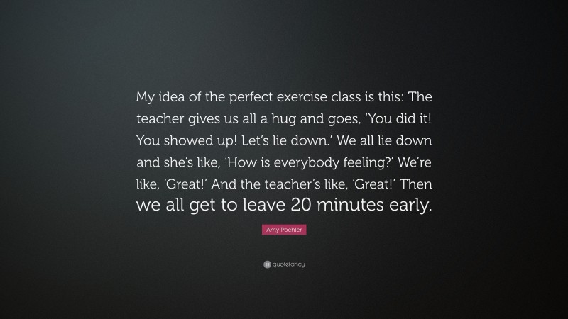 Amy Poehler Quote: “My idea of the perfect exercise class is this: The teacher gives us all a hug and goes, ‘You did it! You showed up! Let’s lie down.’ We all lie down and she’s like, ‘How is everybody feeling?’ We’re like, ‘Great!’ And the teacher’s like, ‘Great!’ Then we all get to leave 20 minutes early.”