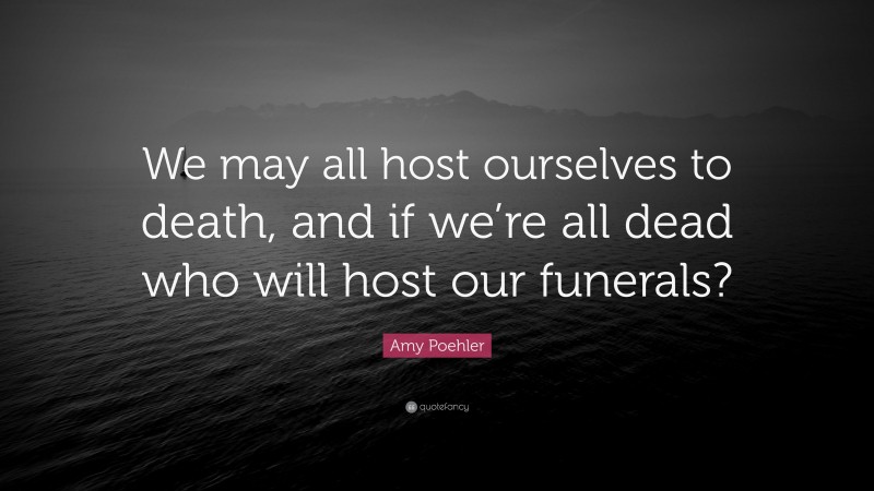 Amy Poehler Quote: “We may all host ourselves to death, and if we’re all dead who will host our funerals?”