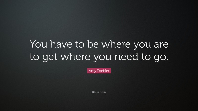Amy Poehler Quote: “You have to be where you are to get where you need to go.”