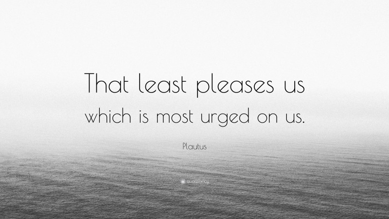 Plautus Quote: “That least pleases us which is most urged on us.”