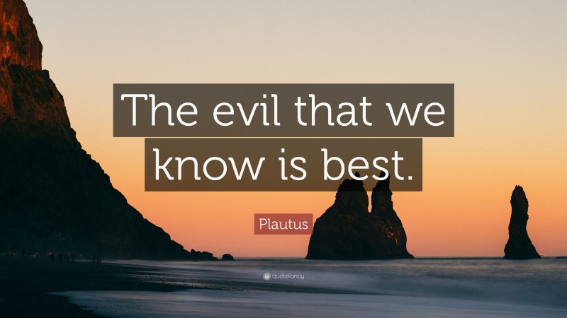 Plautus Quote: “The evil that we know is best.”