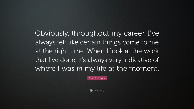 Jennifer López Quote: “Obviously, throughout my career, I’ve always felt like certain things come to me at the right time. When I look at the work that I’ve done, it’s always very indicative of where I was in my life at the moment.”