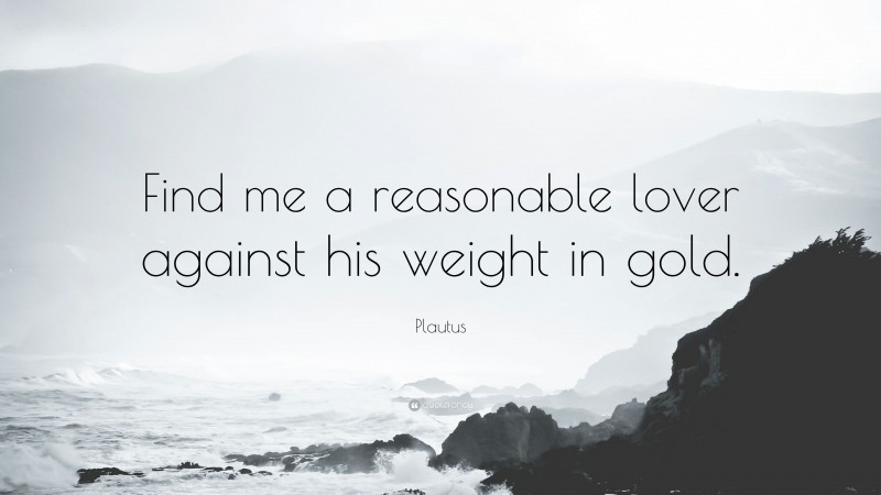 Plautus Quote: “Find me a reasonable lover against his weight in gold.”