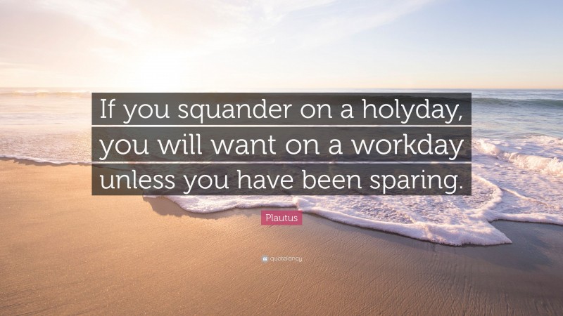 Plautus Quote: “If you squander on a holyday, you will want on a workday unless you have been sparing.”