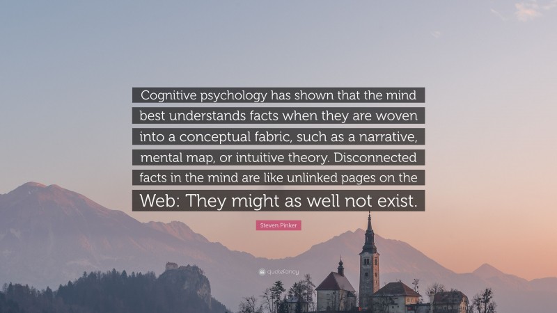 Steven Pinker Quote: “Cognitive psychology has shown that the mind best understands facts when they are woven into a conceptual fabric, such as a narrative, mental map, or intuitive theory. Disconnected facts in the mind are like unlinked pages on the Web: They might as well not exist.”