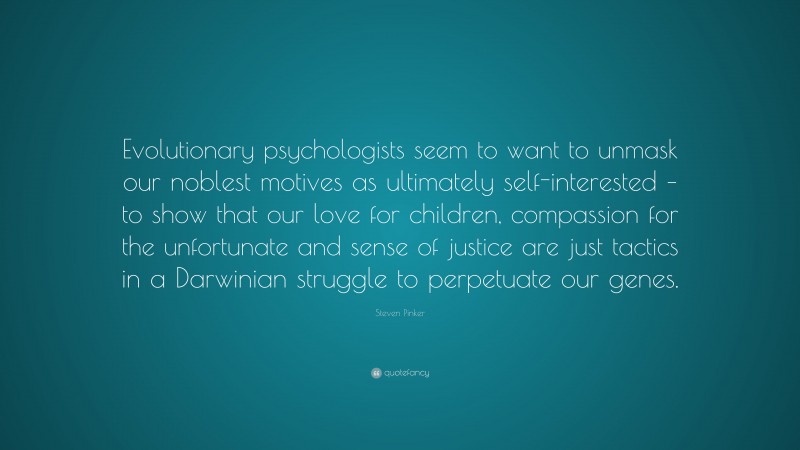 Steven Pinker Quote: “Evolutionary psychologists seem to want to unmask our noblest motives as ultimately self-interested – to show that our love for children, compassion for the unfortunate and sense of justice are just tactics in a Darwinian struggle to perpetuate our genes.”