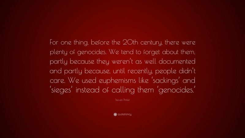 Steven Pinker Quote: “For one thing, before the 20th century, there were plenty of genocides. We tend to forget about them, partly because they weren’t as well documented and partly because, until recently, people didn’t care. We used euphemisms like ‘sackings’ and ‘sieges’ instead of calling them ‘genocides.’”