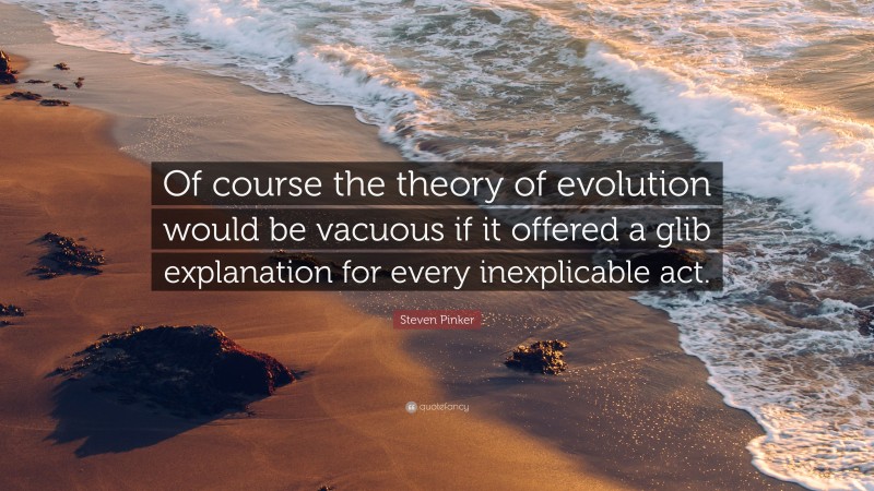Steven Pinker Quote: “Of course the theory of evolution would be vacuous if it offered a glib explanation for every inexplicable act.”
