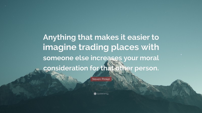 Steven Pinker Quote: “Anything that makes it easier to imagine trading places with someone else increases your moral consideration for that other person.”