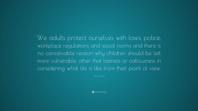 Steven Pinker Quote: “We adults protect ourselves with laws, police, workplace regulations and social norms and there is no conceivable reason why children should be left more vulnerable, other that laziness or callousness in considering what life is like from their point of view.”