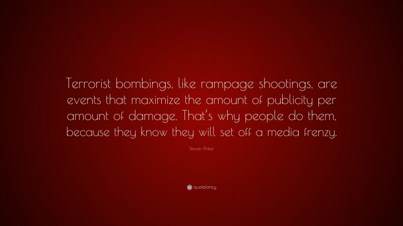 Steven Pinker Quote: “Terrorist bombings, like rampage shootings, are events that maximize the amount of publicity per amount of damage. That’s why people do them, because they know they will set off a media frenzy.”