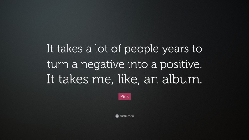 Pink Quote: “It takes a lot of people years to turn a negative into a positive. It takes me, like, an album.”