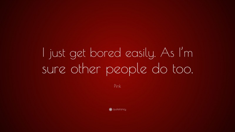 Pink Quote: “I just get bored easily. As I’m sure other people do too.”