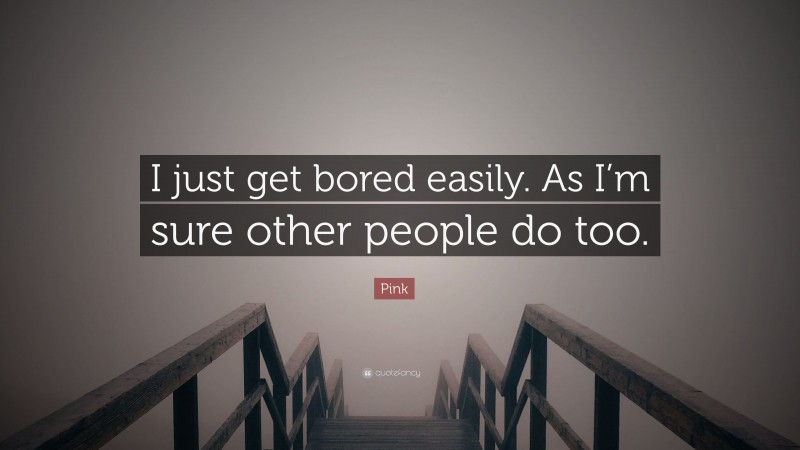 Pink Quote: “I just get bored easily. As I’m sure other people do too.”