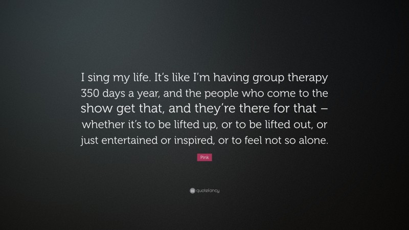 Pink Quote: “I sing my life. It’s like I’m having group therapy 350 days a year, and the people who come to the show get that, and they’re there for that – whether it’s to be lifted up, or to be lifted out, or just entertained or inspired, or to feel not so alone.”