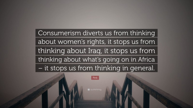 Pink Quote: “Consumerism diverts us from thinking about women’s rights, it stops us from thinking about Iraq, it stops us from thinking about what’s going on in Africa – it stops us from thinking in general.”