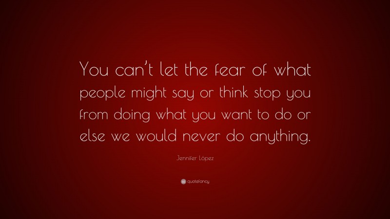 Jennifer López Quote: “You can’t let the fear of what people might say or think stop you from doing what you want to do or else we would never do anything.”