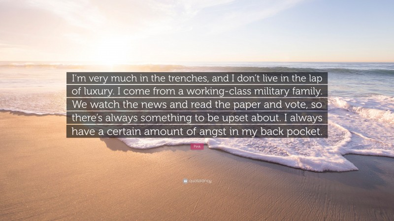 Pink Quote: “I’m very much in the trenches, and I don’t live in the lap of luxury. I come from a working-class military family. We watch the news and read the paper and vote, so there’s always something to be upset about. I always have a certain amount of angst in my back pocket.”