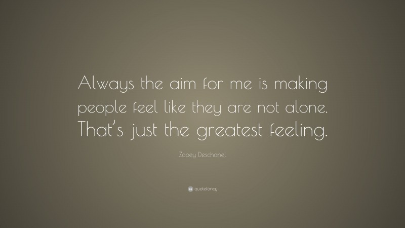 Zooey Deschanel Quote: “Always the aim for me is making people feel like they are not alone. That’s just the greatest feeling.”