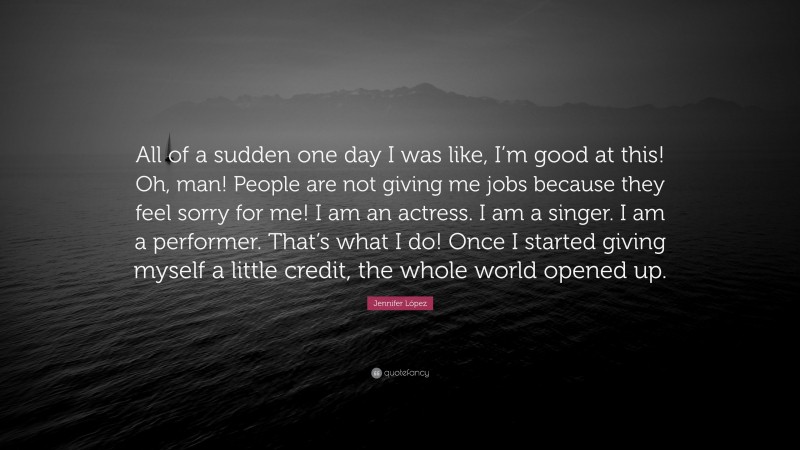 Jennifer López Quote: “All of a sudden one day I was like, I’m good at this! Oh, man! People are not giving me jobs because they feel sorry for me! I am an actress. I am a singer. I am a performer. That’s what I do! Once I started giving myself a little credit, the whole world opened up.”