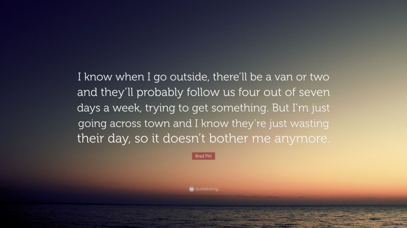 Brad Pitt Quote: “I know when I go outside, there’ll be a van or two and they’ll probably follow us four out of seven days a week, trying to get something. But I’m just going across town and I know they’re just wasting their day, so it doesn’t bother me anymore.”