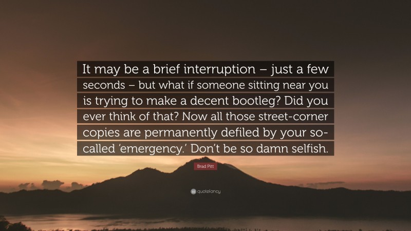 Brad Pitt Quote: “It may be a brief interruption – just a few seconds – but what if someone sitting near you is trying to make a decent bootleg? Did you ever think of that? Now all those street-corner copies are permanently defiled by your so-called ‘emergency.’ Don’t be so damn selfish.”