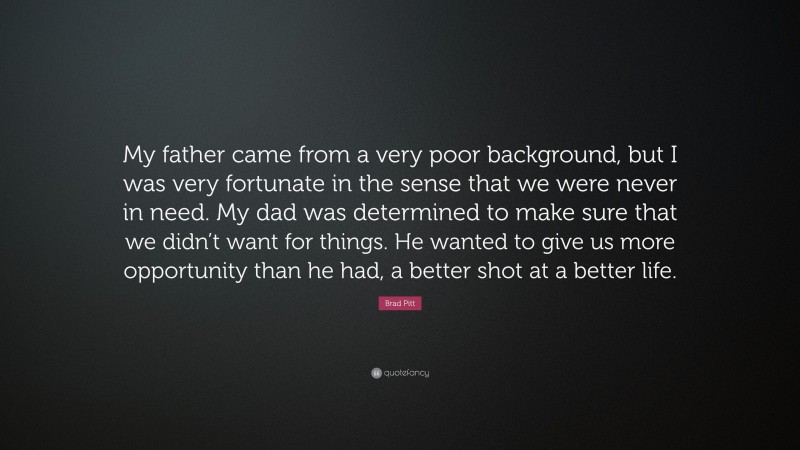 Brad Pitt Quote: “My father came from a very poor background, but I was very fortunate in the sense that we were never in need. My dad was determined to make sure that we didn’t want for things. He wanted to give us more opportunity than he had, a better shot at a better life.”