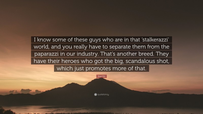 Brad Pitt Quote: “I know some of these guys who are in that ‘stalkerazzi’ world, and you really have to separate them from the paparazzi in our industry. That’s another breed. They have their heroes who got the big, scandalous shot, which just promotes more of that.”