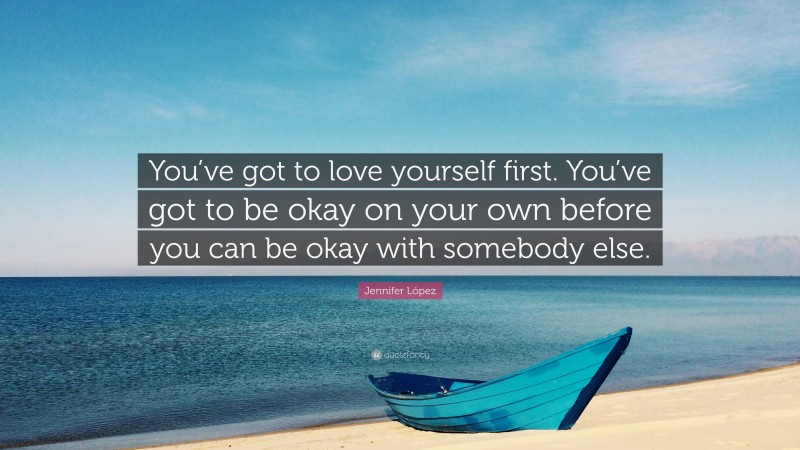 Jennifer López Quote: “You’ve got to love yourself first. You’ve got to be okay on your own before you can be okay with somebody else.”
