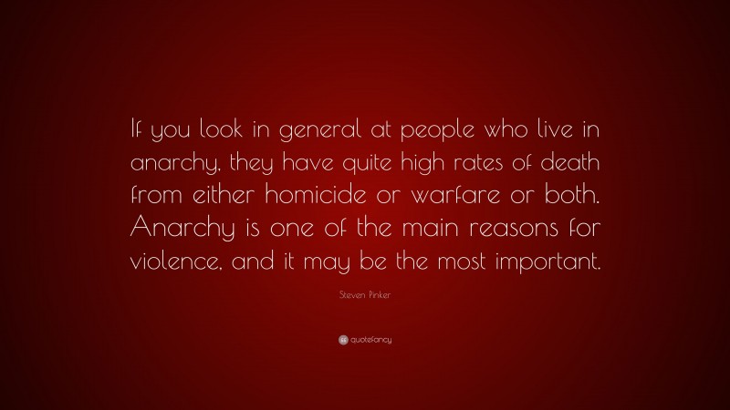 Steven Pinker Quote: “If you look in general at people who live in anarchy, they have quite high rates of death from either homicide or warfare or both. Anarchy is one of the main reasons for violence, and it may be the most important.”