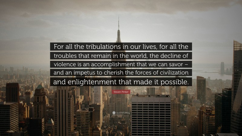 Steven Pinker Quote: “For all the tribulations in our lives, for all the troubles that remain in the world, the decline of violence is an accomplishment that we can savor – and an impetus to cherish the forces of civilization and enlightenment that made it possible.”