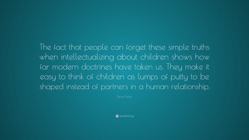 Steven Pinker Quote: “The fact that people can forget these simple truths when intellectualizing about children shows how far modern doctrines have taken us. They make it easy to think of children as lumps of putty to be shaped instead of partners in a human relationship.”