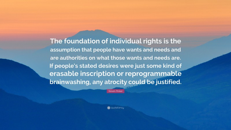 Steven Pinker Quote: “The foundation of individual rights is the assumption that people have wants and needs and are authorities on what those wants and needs are. If people’s stated desires were just some kind of erasable inscription or reprogrammable brainwashing, any atrocity could be justified.”