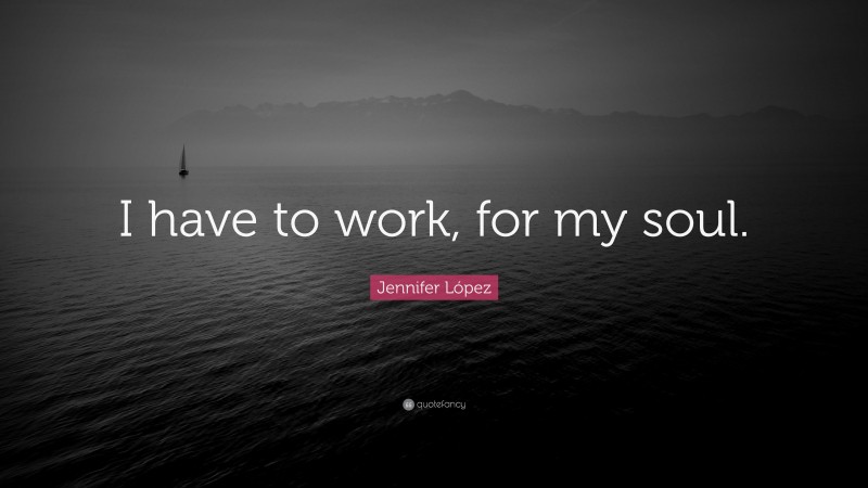 Jennifer López Quote: “I have to work, for my soul.”