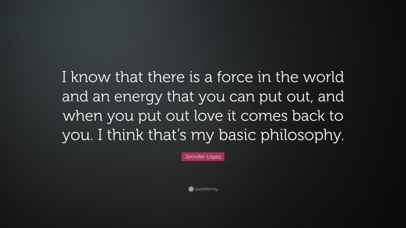 Jennifer López Quote: “I know that there is a force in the world and an energy that you can put out, and when you put out love it comes back to you. I think that’s my basic philosophy.”