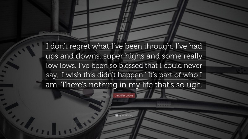 Jennifer López Quote: “I don’t regret what I’ve been through. I’ve had ups and downs, super highs and some really low lows. I’ve been so blessed that I could never say, ‘I wish this didn’t happen.’ It’s part of who I am. There’s nothing in my life that’s so ugh.”