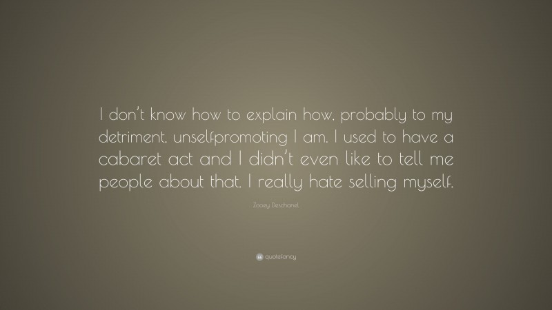 Zooey Deschanel Quote: “I don’t know how to explain how, probably to my detriment, unselfpromoting I am. I used to have a cabaret act and I didn’t even like to tell me people about that. I really hate selling myself.”