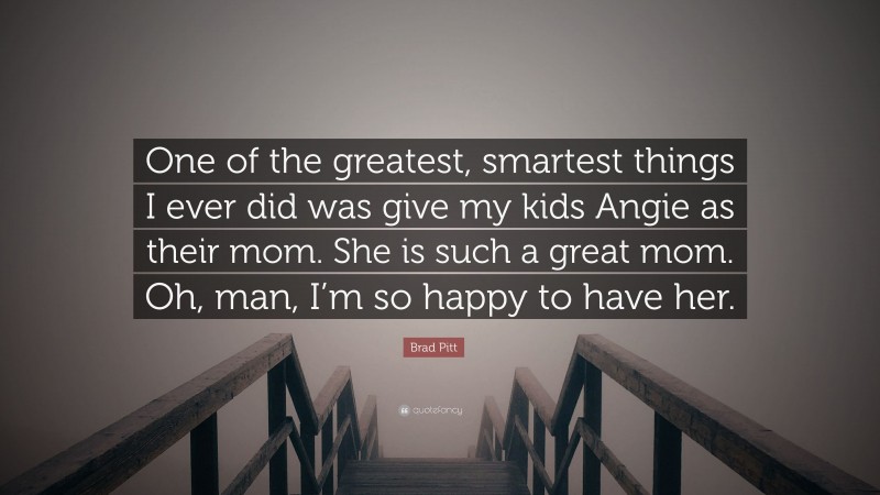 Brad Pitt Quote: “One of the greatest, smartest things I ever did was give my kids Angie as their mom. She is such a great mom. Oh, man, I’m so happy to have her.”