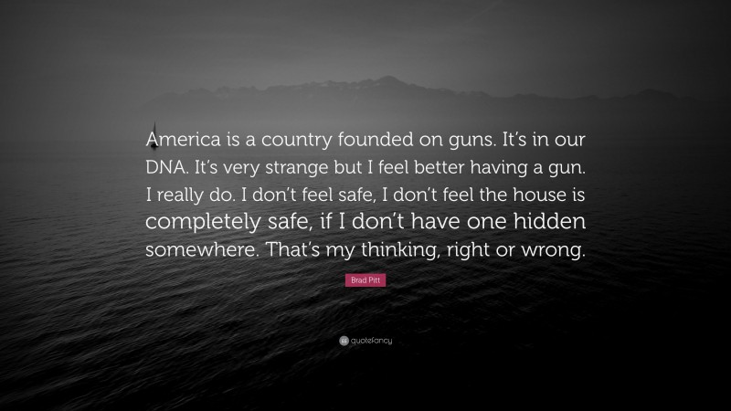 Brad Pitt Quote: “America is a country founded on guns. It’s in our DNA. It’s very strange but I feel better having a gun. I really do. I don’t feel safe, I don’t feel the house is completely safe, if I don’t have one hidden somewhere. That’s my thinking, right or wrong.”