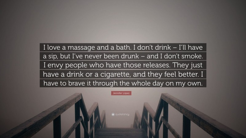 Jennifer López Quote: “I love a massage and a bath. I don’t drink – I’ll have a sip, but I’ve never been drunk – and I don’t smoke. I envy people who have those releases. They just have a drink or a cigarette, and they feel better. I have to brave it through the whole day on my own.”
