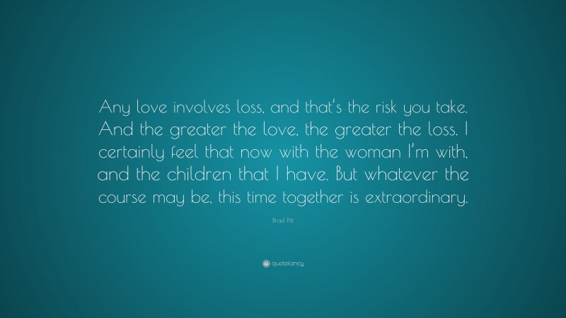 Brad Pitt Quote: “Any love involves loss, and that’s the risk you take. And the greater the love, the greater the loss. I certainly feel that now with the woman I’m with, and the children that I have. But whatever the course may be, this time together is extraordinary.”