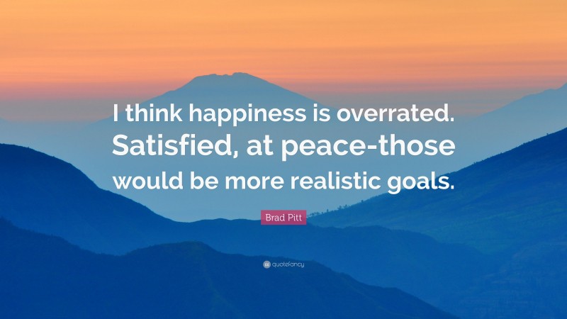 Brad Pitt Quote: “I think happiness is overrated. Satisfied, at peace-those would be more realistic goals.”