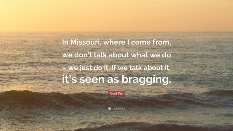 Brad Pitt Quote: “In Missouri, where I come from, we don’t talk about what we do – we just do it. If we talk about it, it’s seen as bragging.”
