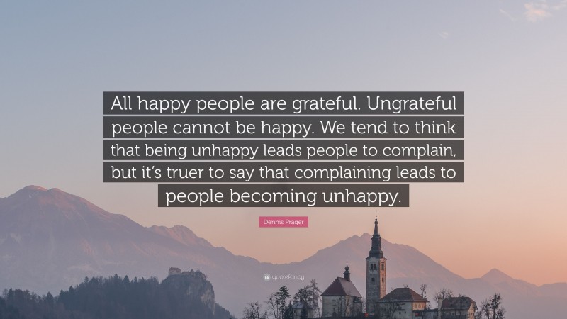 Dennis Prager Quote: “All happy people are grateful. Ungrateful people cannot be happy. We tend to think that being unhappy leads people to complain, but it’s truer to say that complaining leads to people becoming unhappy.”