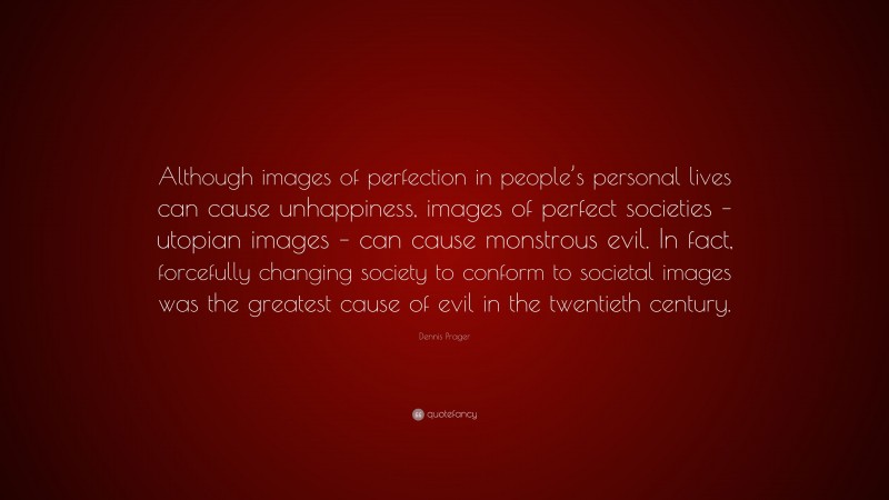 Dennis Prager Quote: “Although images of perfection in people’s personal lives can cause unhappiness, images of perfect societies – utopian images – can cause monstrous evil. In fact, forcefully changing society to conform to societal images was the greatest cause of evil in the twentieth century.”